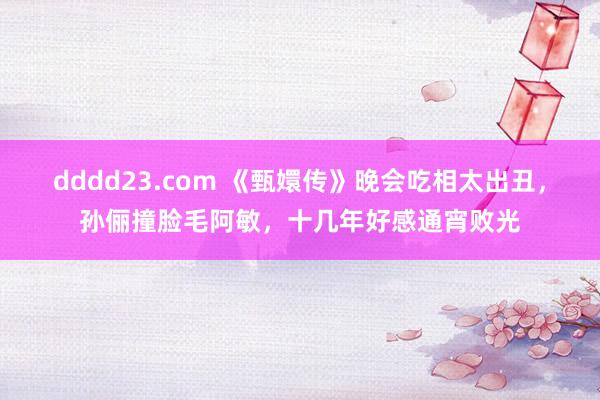 dddd23.com 《甄嬛传》晚会吃相太出丑，孙俪撞脸毛阿敏，十几年好感通宵败光