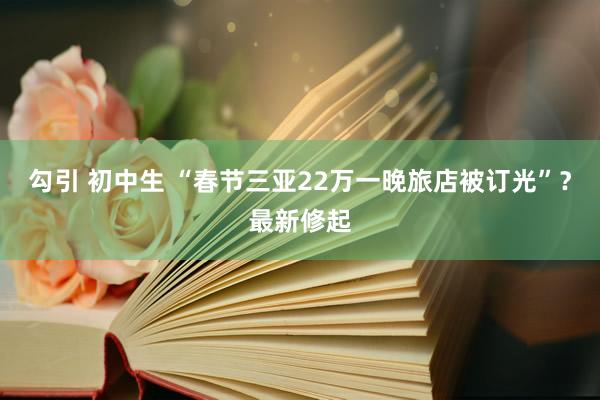 勾引 初中生 “春节三亚22万一晚旅店被订光”？最新修起